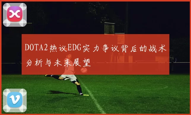 DOTA2热议EDG实力争议背后的战术分析与未来展望