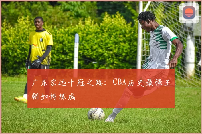 广东宏远十冠之路:CBA历史最强王朝如何炼成
