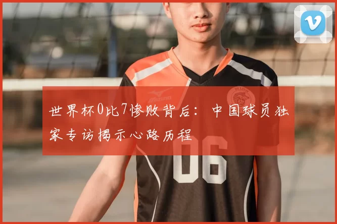 世界杯0比7惨败背后：中国球员独家专访揭示心路历程