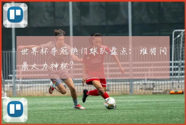 世界杯夺冠热门球队盘点：谁将问鼎大力神杯？