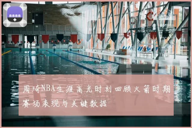 周琦NBA生涯高光时刻回顾火箭时期赛场表现与关键数据