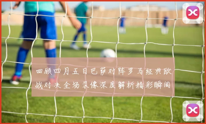 回顾四月五日巴萨对阵罗马经典欧战对决全场录像深度解析精彩瞬间