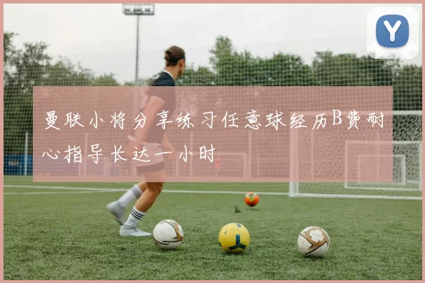 曼联小将分享练习任意球经历B费耐心指导长达一小时