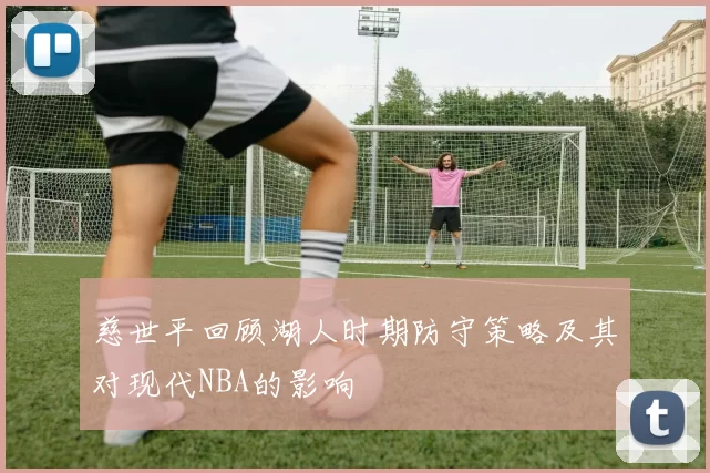 慈世平回顾湖人时期防守策略及其对现代NBA的影响