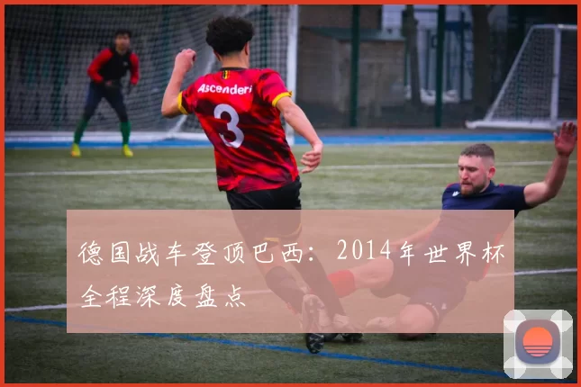 德国战车登顶巴西：2014年世界杯全程深度盘点