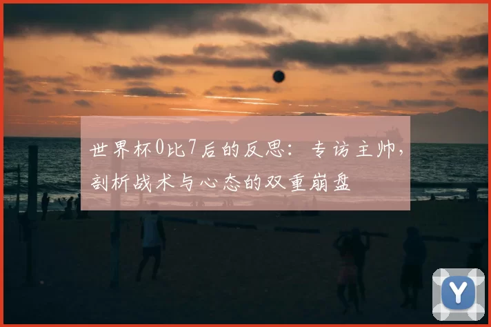 世界杯0比7后的反思：专访主帅，剖析战术与心态的双重崩盘