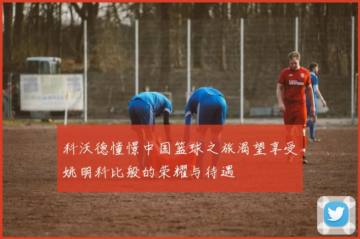 科沃德憧憬中国篮球之旅渴望享受姚明科比般的荣耀与待遇