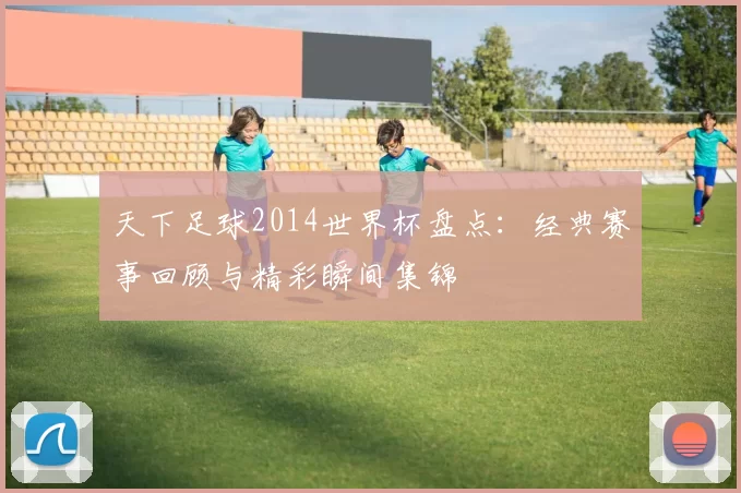 天下足球2014世界杯盘点：经典赛事回顾与精彩瞬间集锦