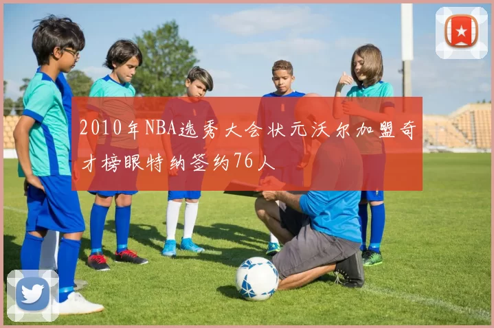 2010年NBA选秀大会状元沃尔加盟奇才榜眼特纳签约76人