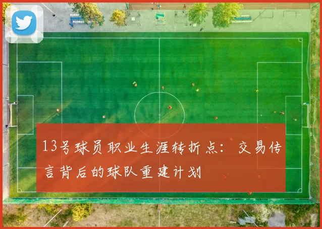13号球员职业生涯转折点：交易传言背后的球队重建计划