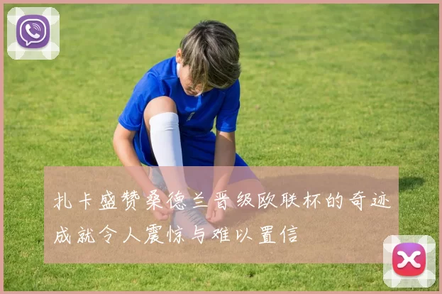 扎卡盛赞桑德兰晋级欧联杯的奇迹成就令人震惊与难以置信