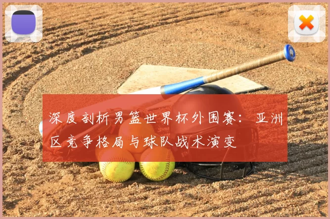 深度剖析男篮世界杯外围赛：亚洲区竞争格局与球队战术演变