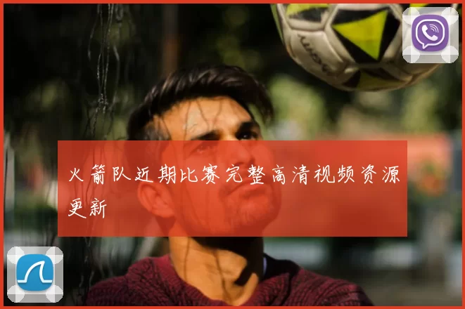 火箭队近期比赛完整高清视频资源更新