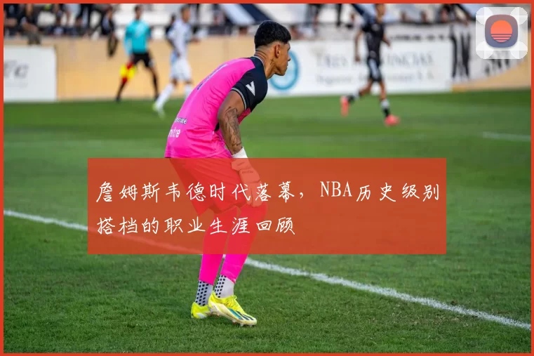 詹姆斯韦德时代落幕,NBA历史级别搭档的职业生涯回顾