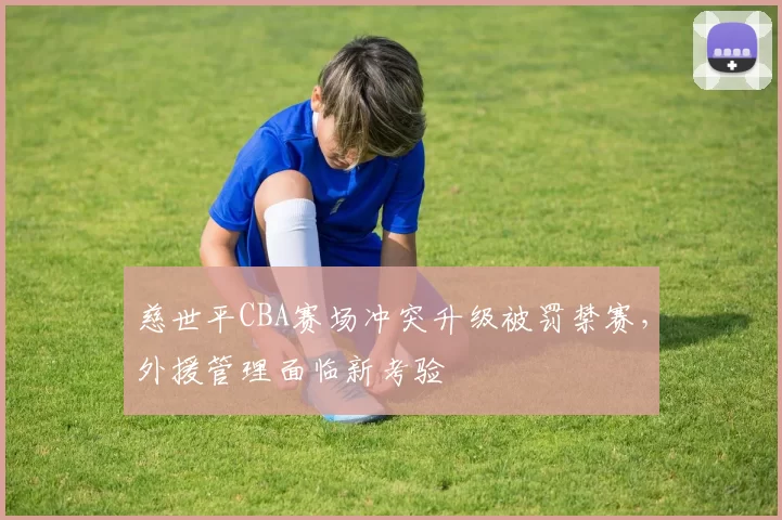 慈世平CBA赛场冲突升级被罚禁赛，外援管理面临新考验