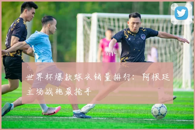 世界杯爆款球衣销量排行：阿根廷主场战袍最抢手