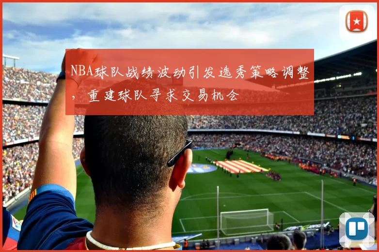NBA球队战绩波动引发选秀策略调整,重建球队寻求交易机会