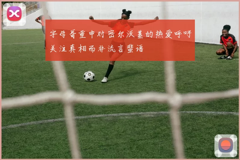 字母哥重申对密尔沃基的热爱呼吁关注真相而非流言蜚语