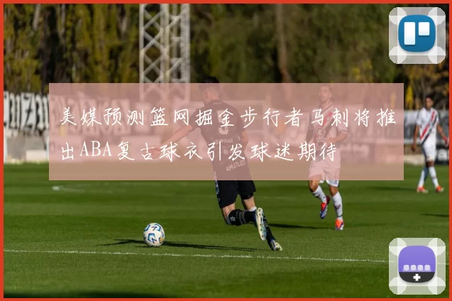 美媒预测篮网掘金步行者马刺将推出ABA复古球衣引发球迷期待