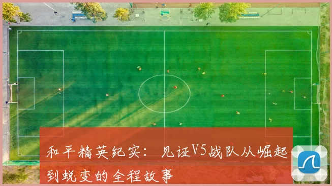 和平精英纪实：见证V5战队从崛起到蜕变的全程故事