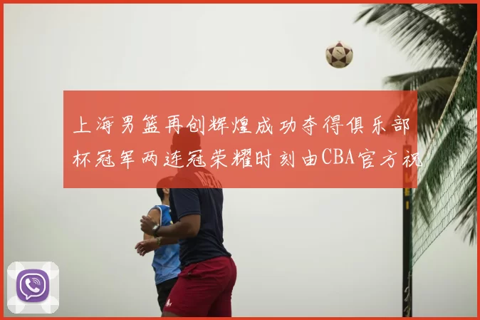上海男篮再创辉煌成功夺得俱乐部杯冠军两连冠荣耀时刻由CBA官方祝贺