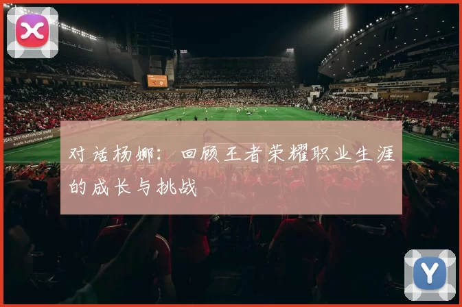 对话杨娜：回顾王者荣耀职业生涯的成长与挑战