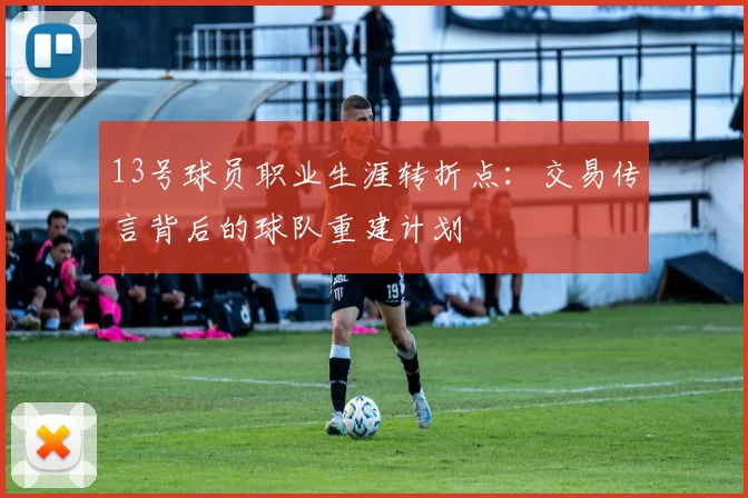 13号球员职业生涯转折点：交易传言背后的球队重建计划