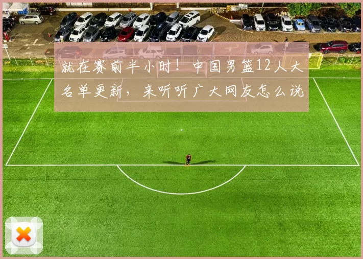 就在赛前半小时！中国男篮12人大名单更新，来听听广大网友怎么说
