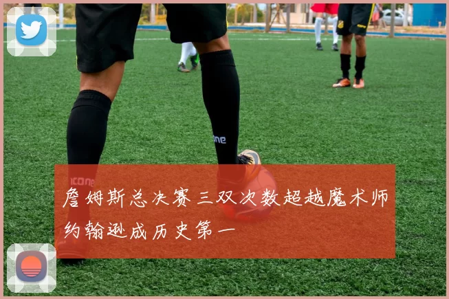 詹姆斯总决赛三双次数超越魔术师约翰逊成历史第一