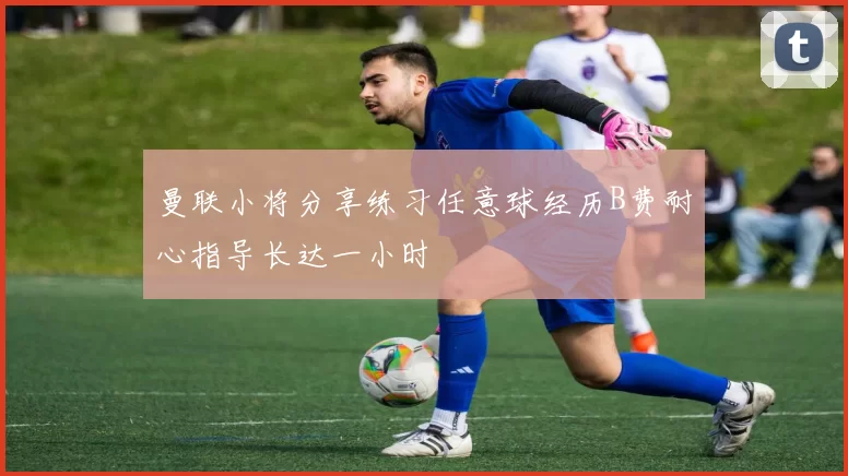 曼联小将分享练习任意球经历B费耐心指导长达一小时