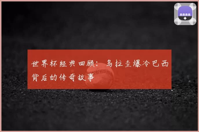 世界杯经典回顾：乌拉圭爆冷巴西背后的传奇故事