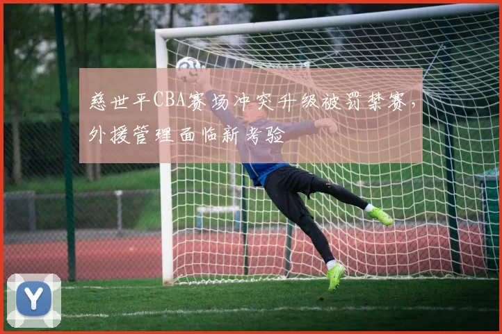 慈世平CBA赛场冲突升级被罚禁赛，外援管理面临新考验