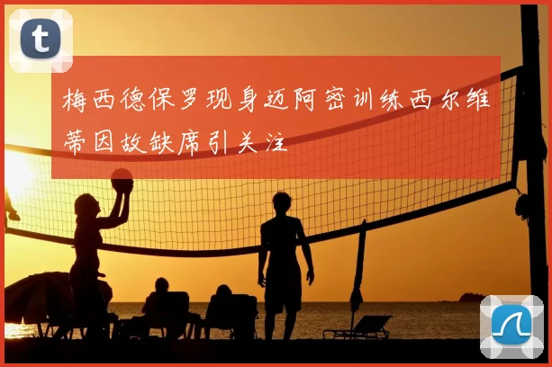 梅西德保罗现身迈阿密训练西尔维蒂因故缺席引关注