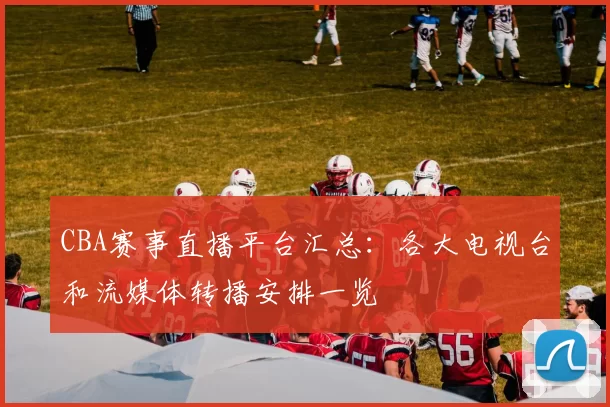 CBA赛事直播平台汇总：各大电视台和流媒体转播安排一览