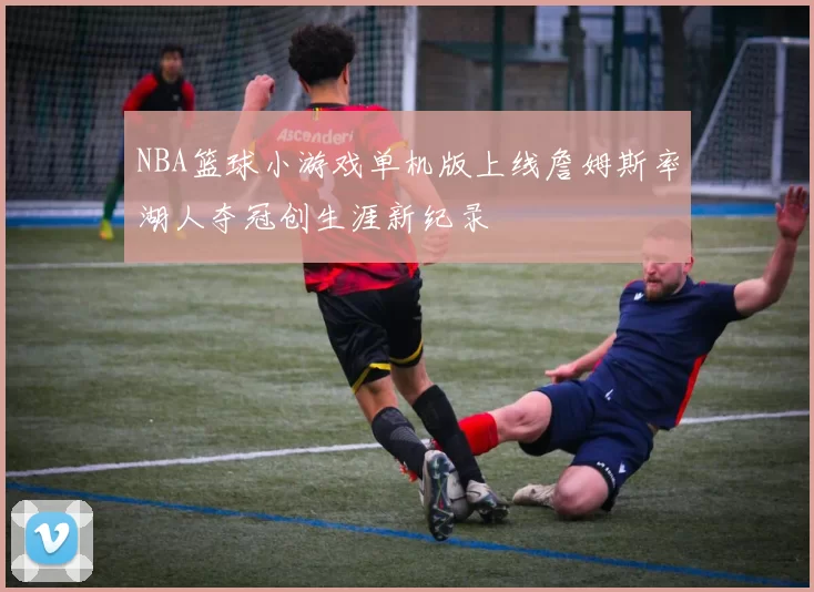 NBA篮球小游戏单机版上线詹姆斯率湖人夺冠创生涯新纪录