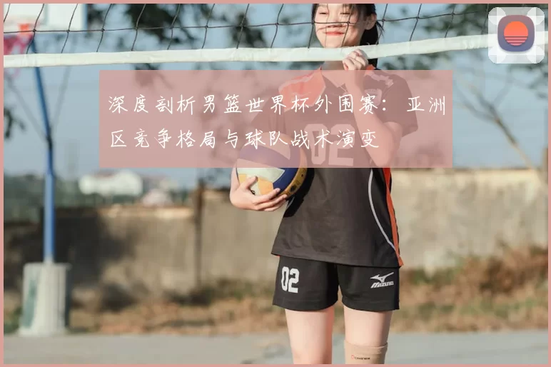 深度剖析男篮世界杯外围赛：亚洲区竞争格局与球队战术演变