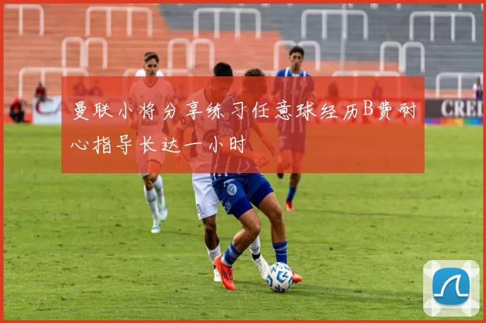 曼联小将分享练习任意球经历B费耐心指导长达一小时