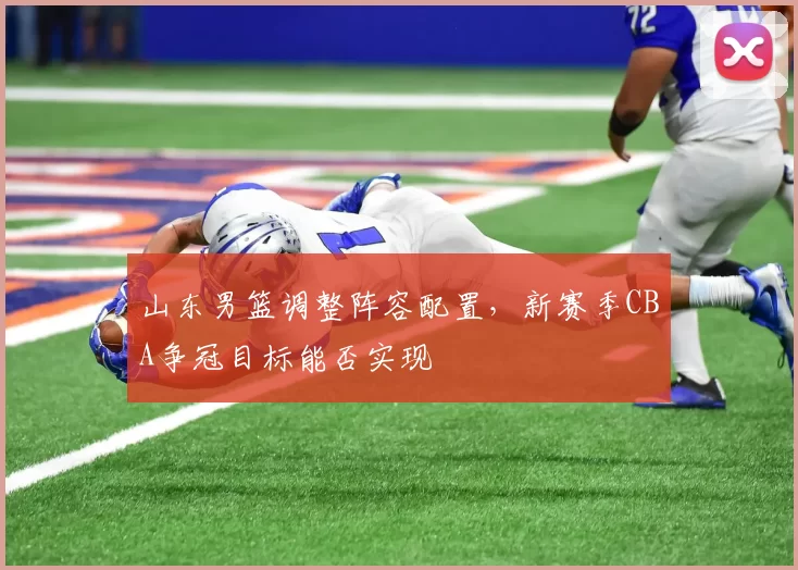 山东男篮调整阵容配置，新赛季CBA争冠目标能否实现