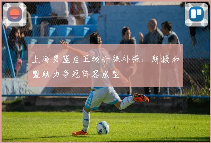上海男篮后卫线升级补强，新援加盟助力争冠阵容成型