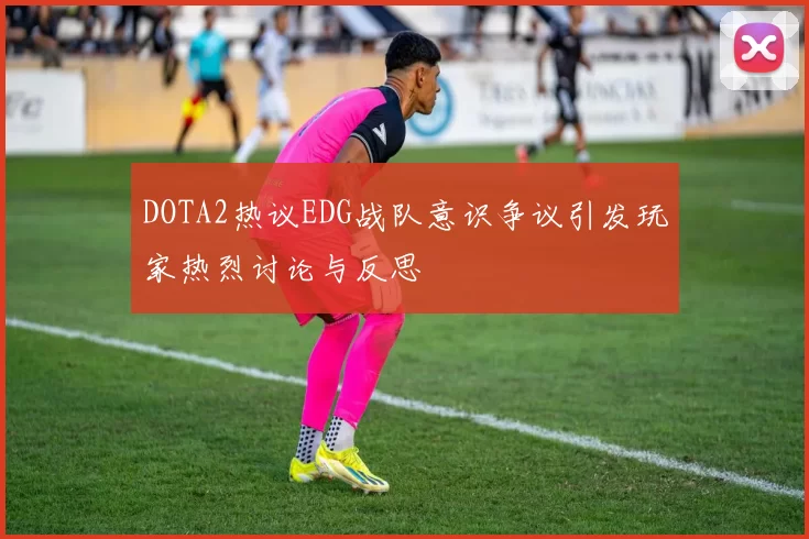 DOTA2热议EDG战队意识争议引发玩家热烈讨论与反思