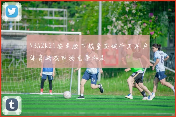 NBA2K21安卓版下载量突破千万用户体育游戏市场竞争加剧