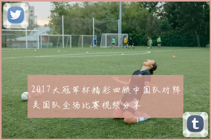 2017大冠军杯精彩回顾中国队对阵美国队全场比赛视频分享