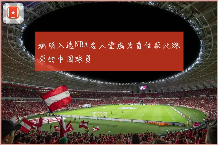 姚明入选NBA名人堂成为首位获此殊荣的中国球员