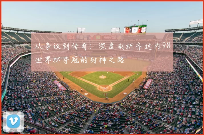 从争议到传奇：深度剖析齐达内98世界杯夺冠的封神之路