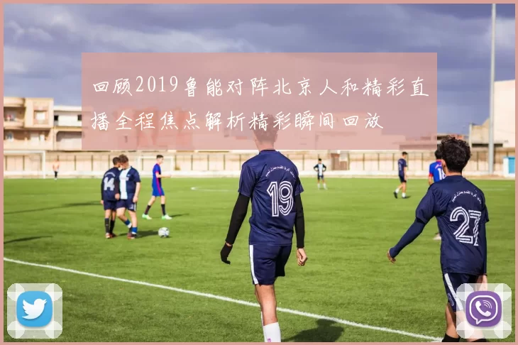 回顾2019鲁能对阵北京人和精彩直播全程焦点解析精彩瞬间回放