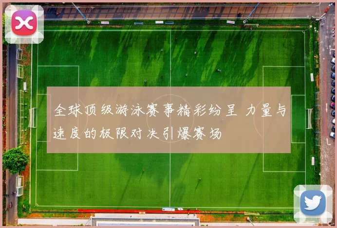 全球顶级游泳赛事精彩纷呈 力量与速度的极限对决引爆赛场