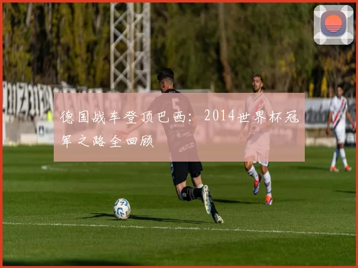 德国战车登顶巴西：2014世界杯冠军之路全回顾