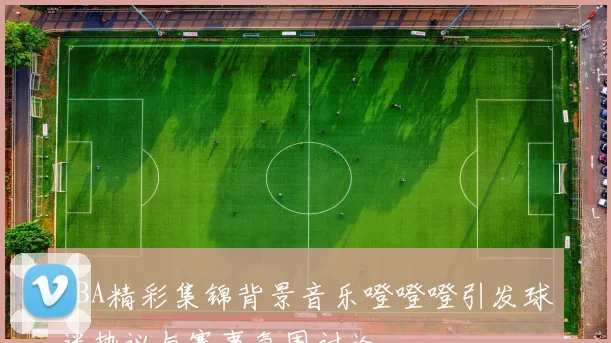 NBA精彩集锦背景音乐噔噔噔引发球迷热议与赛事氛围讨论