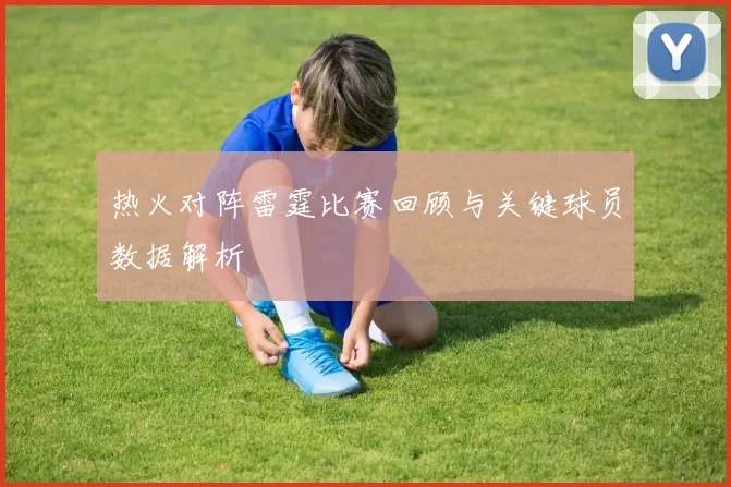 热火对阵雷霆比赛回顾与关键球员数据解析