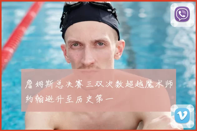 詹姆斯总决赛三双次数超越魔术师约翰逊升至历史第一